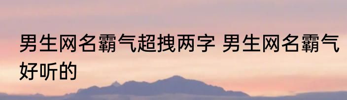 男生网名霸气超拽两字 男生网名霸气好听的