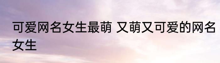 可爱网名女生最萌 又萌又可爱的网名女生