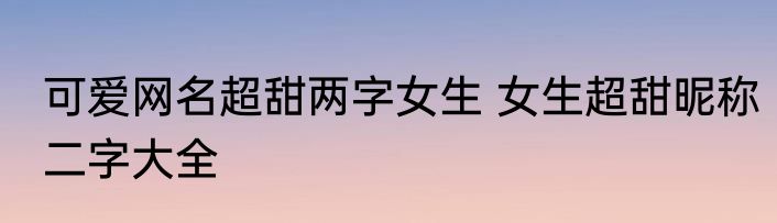 可爱网名超甜两字女生 女生超甜昵称二字大全