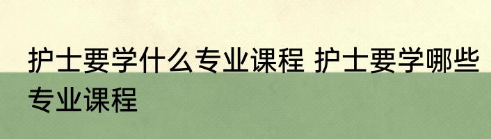 护士要学什么专业课程 护士要学哪些专业课程