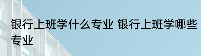 银行上班学什么专业 银行上班学哪些专业