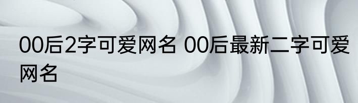 00后2字可爱网名 00后最新二字可爱网名