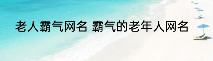 老人霸气网名 霸气的老年人网名
