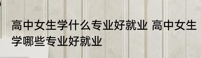 高中女生学什么专业好就业 高中女生学哪些专业好就业