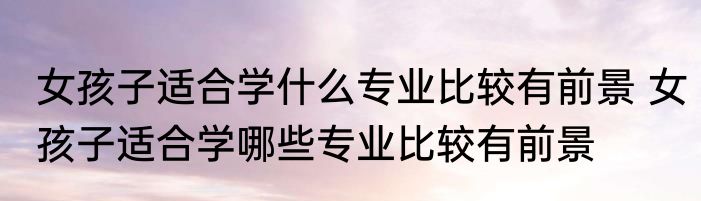 女孩子适合学什么专业比较有前景 女孩子适合学哪些专业比较有前景