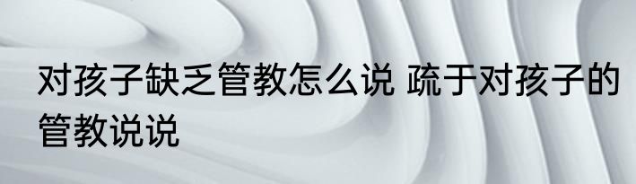 对孩子缺乏管教怎么说 疏于对孩子的管教说说