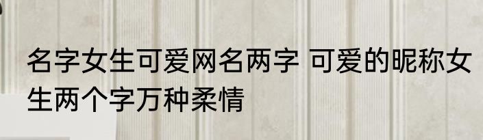 名字女生可爱网名两字 可爱的昵称女生两个字万种柔情