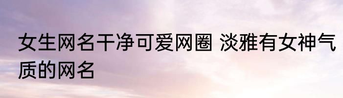女生网名干净可爱网圈 淡雅有女神气质的网名