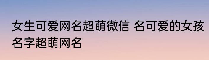 女生可爱网名超萌微信 名可爱的女孩名字超萌网名