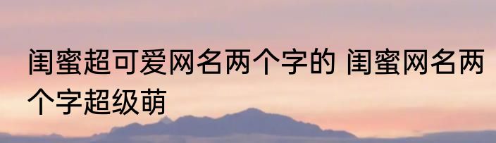闺蜜超可爱网名两个字的 闺蜜网名两个字超级萌