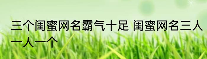 三个闺蜜网名霸气十足 闺蜜网名三人一人一个
