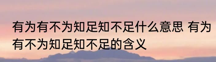 有为有不为知足知不足什么意思 有为有不为知足知不足的含义