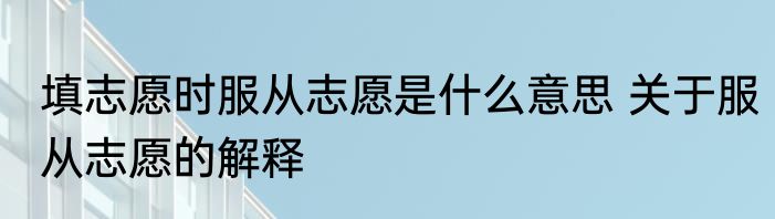 填志愿时服从志愿是什么意思 关于服从志愿的解释
