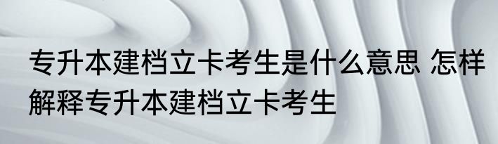 专升本建档立卡考生是什么意思 怎样解释专升本建档立卡考生