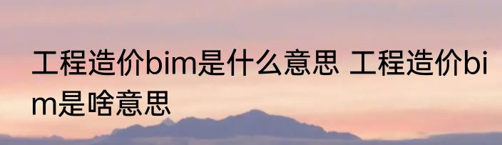 工程造价bim是什么意思 工程造价bim是啥意思