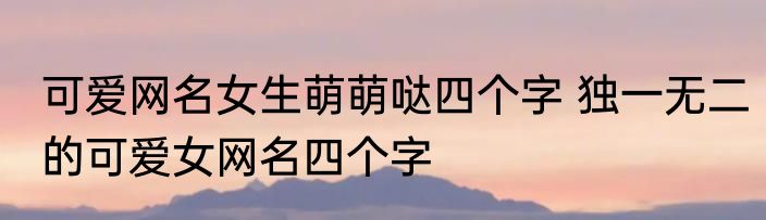 可爱网名女生萌萌哒四个字 独一无二的可爱女网名四个字