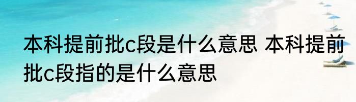 本科提前批c段是什么意思 本科提前批c段指的是什么意思