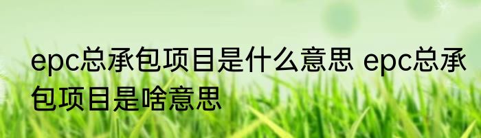 epc总承包项目是什么意思 epc总承包项目是啥意思