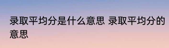 录取平均分是什么意思 录取平均分的意思