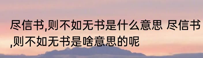 尽信书,则不如无书是什么意思 尽信书,则不如无书是啥意思的呢