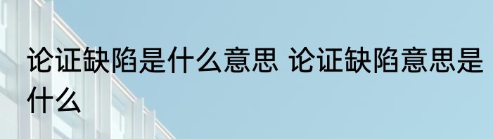 论证缺陷是什么意思 论证缺陷意思是什么