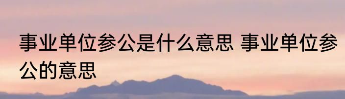事业单位参公是什么意思 事业单位参公的意思
