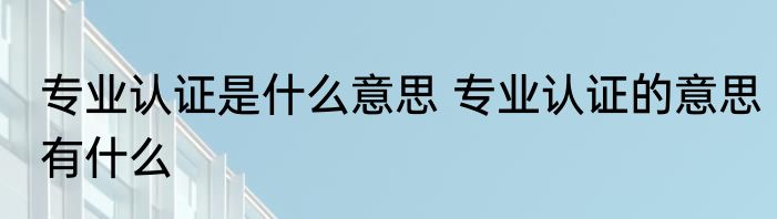 专业认证是什么意思 专业认证的意思有什么