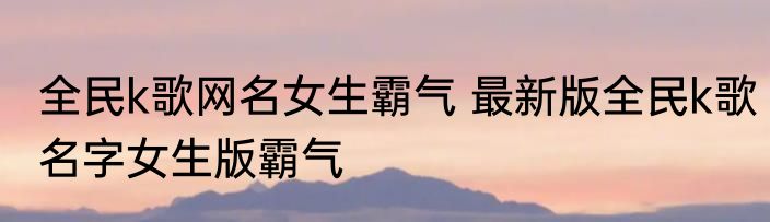 全民k歌网名女生霸气 最新版全民k歌名字女生版霸气
