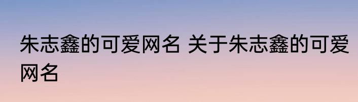 朱志鑫的可爱网名 关于朱志鑫的可爱网名