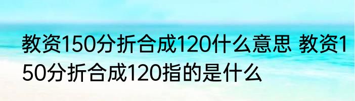 教资150分折合成120什么意思 教资150分折合成120指的是什么