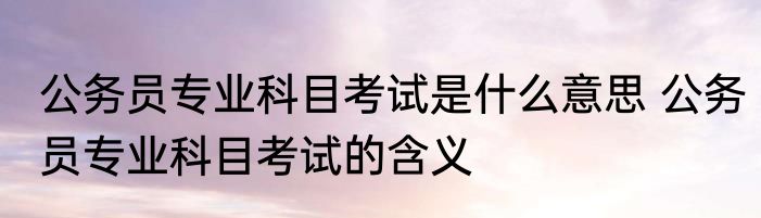 公务员专业科目考试是什么意思 公务员专业科目考试的含义