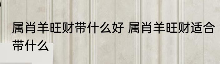 属肖羊旺财带什么好 属肖羊旺财适合带什么