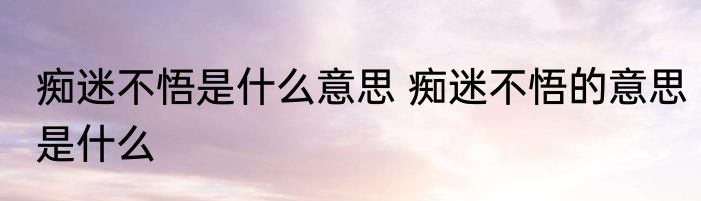痴迷不悟是什么意思 痴迷不悟的意思是什么