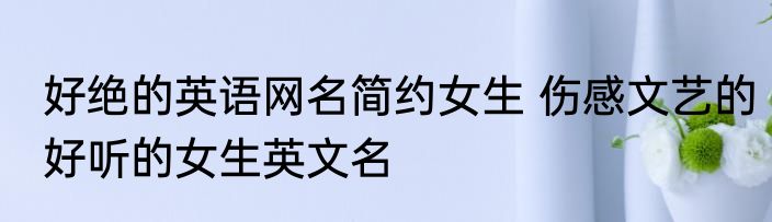 好绝的英语网名简约女生 伤感文艺的好听的女生英文名
