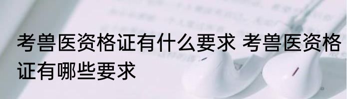 考兽医资格证有什么要求 考兽医资格证有哪些要求