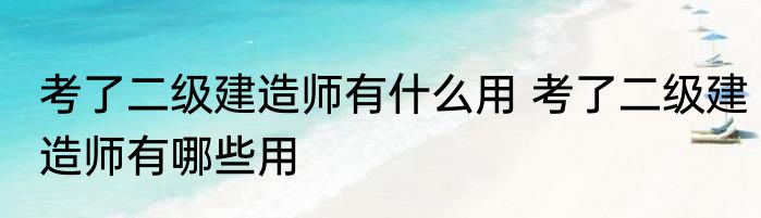 考了二级建造师有什么用 考了二级建造师有哪些用