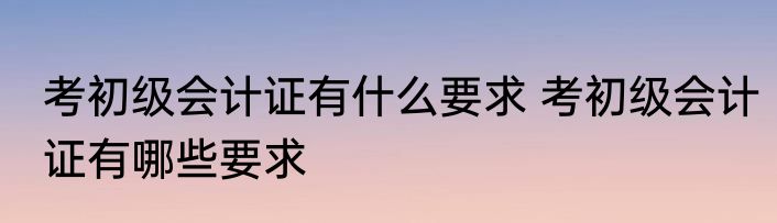 考初级会计证有什么要求 考初级会计证有哪些要求