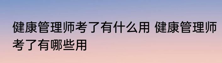 健康管理师考了有什么用 健康管理师考了有哪些用