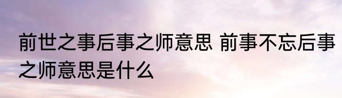 前世之事后事之师意思 前事不忘后事之师意思是什么