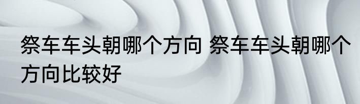 祭车车头朝哪个方向 祭车车头朝哪个方向比较好
