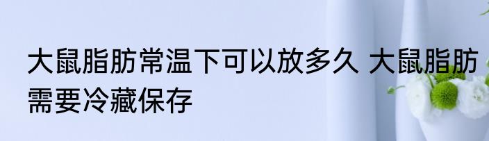 大鼠脂肪常温下可以放多久 大鼠脂肪需要冷藏保存