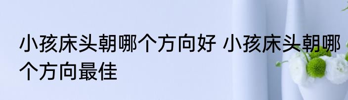 小孩床头朝哪个方向好 小孩床头朝哪个方向最佳