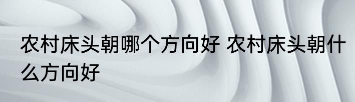 农村床头朝哪个方向好 农村床头朝什么方向好