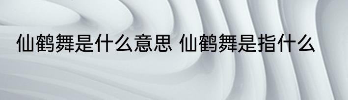 仙鹤舞是什么意思 仙鹤舞是指什么