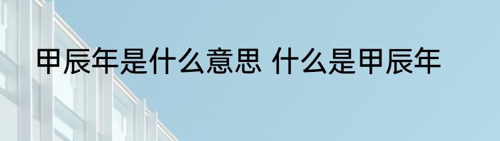 甲辰年是什么意思 什么是甲辰年
