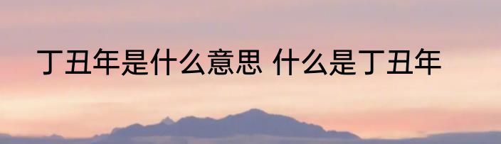 丁丑年是什么意思 什么是丁丑年