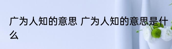 广为人知的意思 广为人知的意思是什么