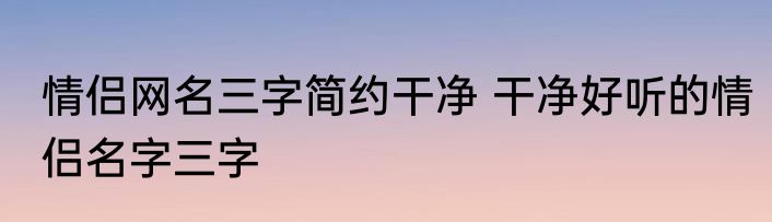 情侣网名三字简约干净 干净好听的情侣名字三字