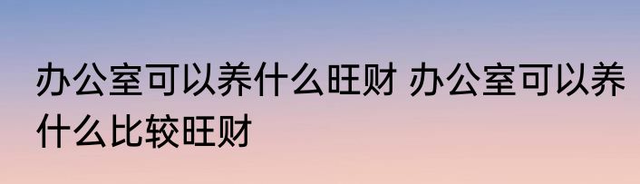 办公室可以养什么旺财 办公室可以养什么比较旺财
