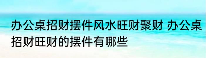 办公桌招财摆件风水旺财聚财 办公桌招财旺财的摆件有哪些